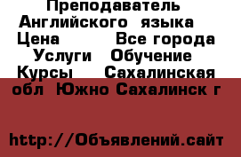  Преподаватель  Английского  языка  › Цена ­ 500 - Все города Услуги » Обучение. Курсы   . Сахалинская обл.,Южно-Сахалинск г.